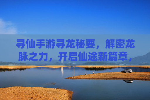 寻仙手游寻龙秘要,解密龙脉之力,开启仙途新篇章,寻仙手游寻龙秘要,解密龙脉之力,开启仙途新篇章