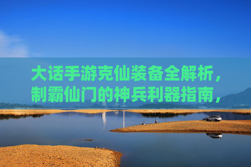 大话手游克仙装备全解析,制霸仙门的神兵利器指南,大话手游克仙装备全解析,制霸仙门的神兵利器指南