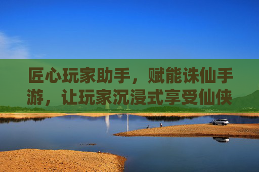 匠心玩家助手，赋能诛仙手游，让玩家沉浸式享受仙侠世界