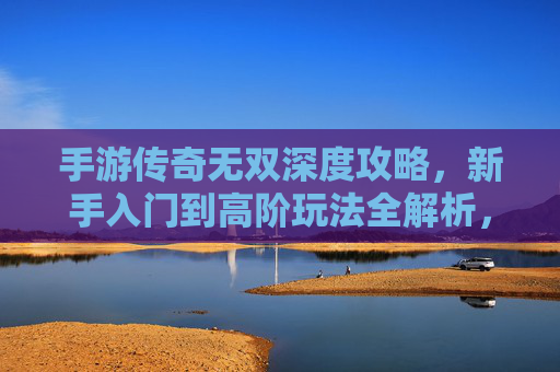 手游传奇无双深度攻略，新手入门到高阶玩法全解析，轻松玩转传奇世界
