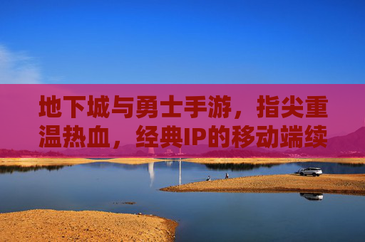 地下城与勇士手游，指尖重温热血，经典IP的移动端续写，地下城与勇士手游，指尖重温热血，经典IP的移动端续写