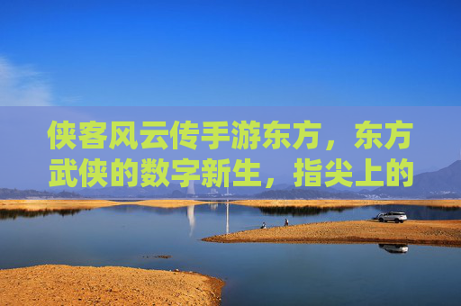 侠客风云传手游东方，东方武侠的数字新生，指尖上的江湖传奇，侠客风云传手游东方，东方武侠的数字新生，指尖上的江湖传奇