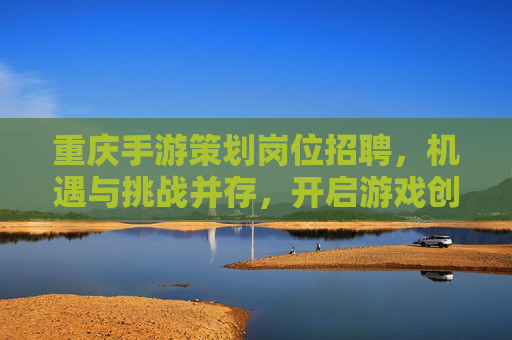 重庆手游策划岗位招聘，机遇与挑战并存，开启游戏创意与职业新篇章