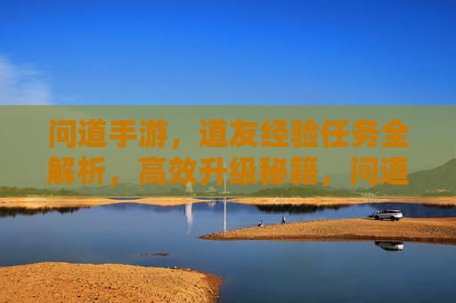 问道手游,道友经验任务全解析,高效升级秘籍,问道手游,道友经验任务全解析,高效升级秘籍