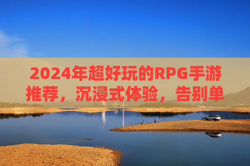 2024年超好玩的RPG手游推荐,沉浸式体验,告别单调,这些游戏让你欲罢不能,2024年超好玩的RPG手游推荐,沉浸式体验,告别单调,这些游戏让你欲罢不能