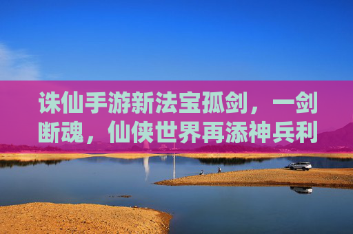 诛仙手游新法宝孤剑,一剑断魂,仙侠世界再添神兵利器,诛仙手游新法宝孤剑,一剑断魂,仙侠世界再添神兵利器