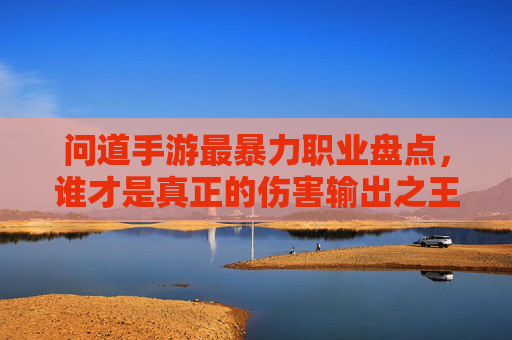 问道手游最暴力职业盘点,谁才是真正的伤害输出之王?问道手游最暴力职业盘点,谁才是真正的伤害输出之王?