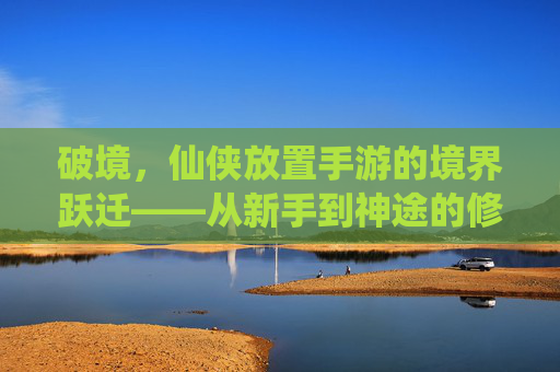 破境,仙侠放置手游的境界跃迁——从新手到神途的修行之路