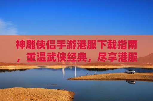 神雕侠侣手游港服下载指南,重温武侠经典,尽享港服独特魅力,神雕侠侣手游港服下载指南,重温武侠经典,尽享港服独特魅力