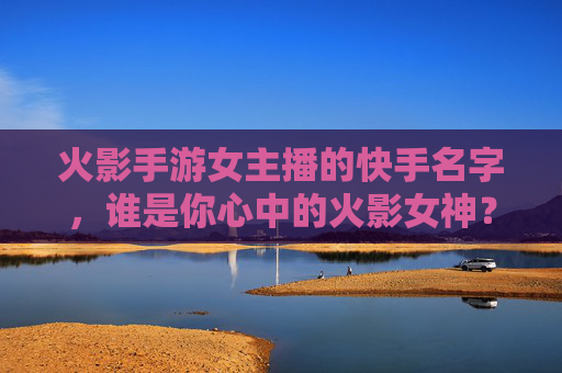 火影手游女主播的快手名字，谁是你心中的火影女神？火影手游女主播的快手名字，谁是你心中的火影女神？