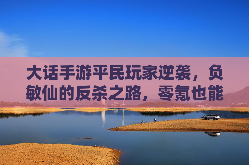 大话手游平民玩家逆袭,负敏仙的反杀之路,零氪也能玩出高阶体验