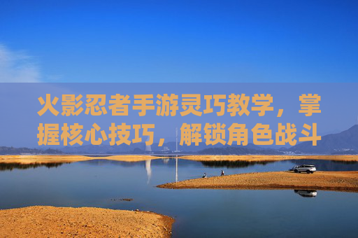 火影忍者手游灵巧教学，掌握核心技巧，解锁角色战斗潜能，火影忍者手游灵巧教学，掌握核心技巧，解锁角色战斗潜能