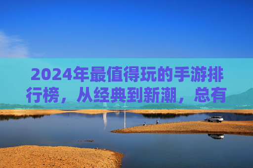 2024年最值得玩的手游排行榜，从经典到新潮，总有一款让你爱不释手，2024年最值得玩手游排行榜，从经典到新潮，总有一款让你爱不释手