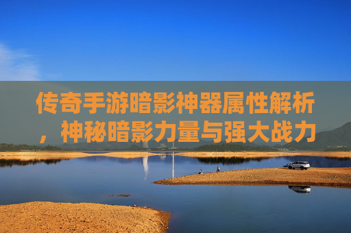 传奇手游暗影神器属性解析,神秘暗影力量与强大战力的双重魅力,传奇手游暗影神器属性解析,神秘暗影力量与强大战力的双重魅力