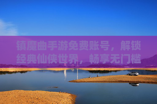镇魔曲手游免费账号，解锁经典仙侠世界，畅享无门槛畅玩体验，镇魔曲手游免费账号，解锁经典仙侠世界，畅享无门槛畅玩体验