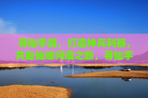 寻仙手游，打造神兵利器，共赴仙途问道之旅，寻仙手游，打造神兵利器，共赴仙途问道之旅