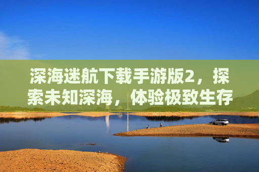 深海迷航下载手游版2，探索未知深海，体验极致生存挑战，深海迷航手游版2，探索未知深海，体验极致生存挑战