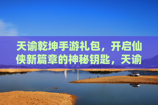 天谕乾坤手游礼包,开启仙侠新篇章的神秘钥匙,天谕乾坤手游礼包,开启仙侠新篇章的神秘钥匙