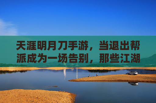 天涯明月刀手游，当退出帮派成为一场告别，那些江湖记忆如何沉淀？