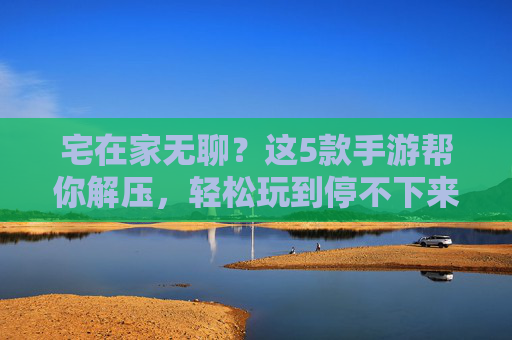 宅在家无聊？这5款手游帮你解压，轻松玩到停不下来！宅在家无聊？这5款手游帮你解压，轻松玩到停不下来！