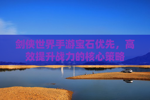 剑侠世界手游宝石优先，高效提升战力的核心策略