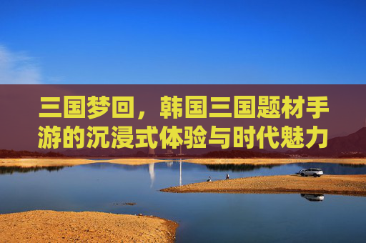 三国梦回，韩国三国题材手游的沉浸式体验与时代魅力，三国梦回，韩国三国题材手游的沉浸式体验与时代魅力