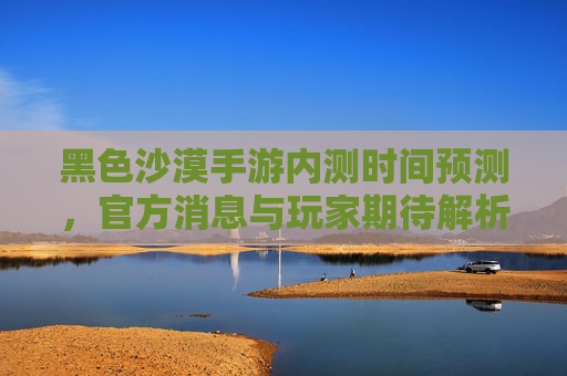 黑色沙漠手游内测时间预测,官方消息与玩家期待解析,黑色沙漠手游内测时间预测,官方消息与玩家期待解析