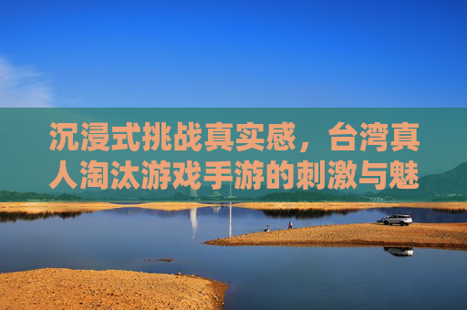 沉浸式挑战真实感，台湾真人淘汰游戏手游的刺激与魅力，沉浸式挑战真实感，台湾真人淘汰游戏手游的刺激与魅力