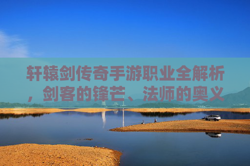 轩辕剑传奇手游职业全解析，剑客的锋芒、法师的奥义与道士的守护——打造属于你的江湖传奇，轩辕剑传奇手游职业全解析，剑客锋芒·法师奥义·道士守护，铸就你的江湖传奇