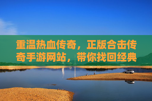 重温热血传奇，正版合击传奇手游网站，带你找回经典玩法与纯粹激情！重温热血传奇，正版合击传奇手游，找回经典玩法与纯粹激情
