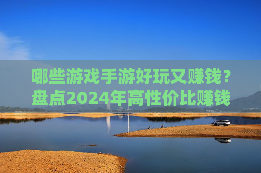 哪些游戏手游好玩又赚钱？盘点2024年高性价比赚钱手游，2024年哪些手游好玩又赚钱？盘点高性价比赚钱手游