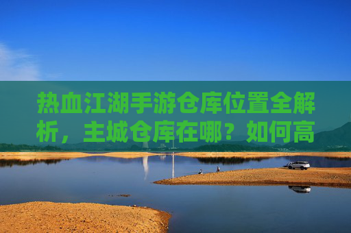 热血江湖手游仓库位置全解析，主城仓库在哪？如何高效管理你的游戏资产？热血江湖手游仓库位置全解析，主城仓库在哪？高效管理游戏资产指南