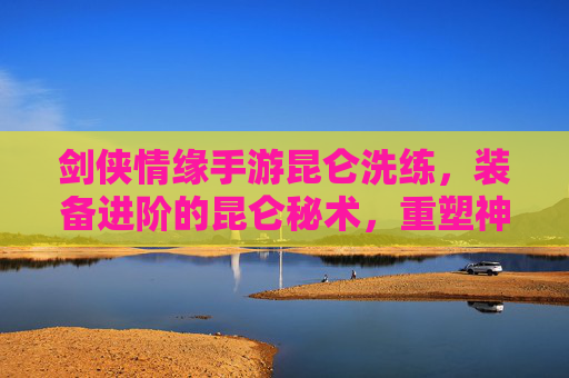 剑侠情缘手游昆仑洗练，装备进阶的昆仑秘术，重塑神兵利器之路，剑侠情缘手游昆仑洗练，装备进阶的昆仑秘术，重塑神兵利器之路