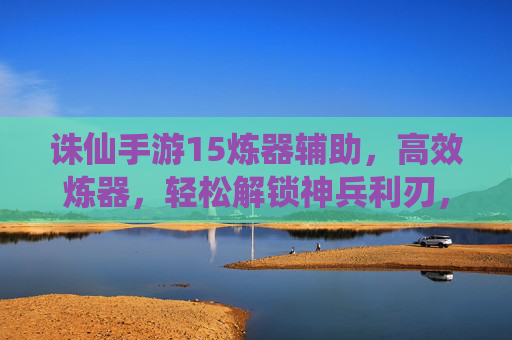 诛仙手游15炼器辅助,高效炼器,轻松解锁神兵利刃,提升战斗力,诛仙手游15炼器辅助,高效炼器解锁神兵,战斗力轻松提升