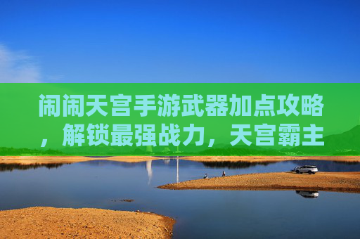 闹闹天宫手游武器加点攻略,解锁最强战力,天宫霸主养成全解析,闹闹天宫手游武器加点攻略,解锁最强战力,天宫霸主养成全解析