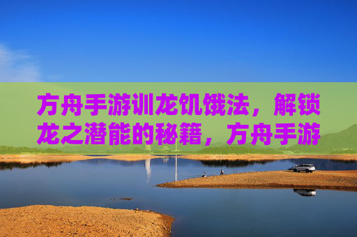 方舟手游训龙饥饿法，解锁龙之潜能的秘籍，方舟手游训龙饥饿法，解锁龙之潜能的秘籍
