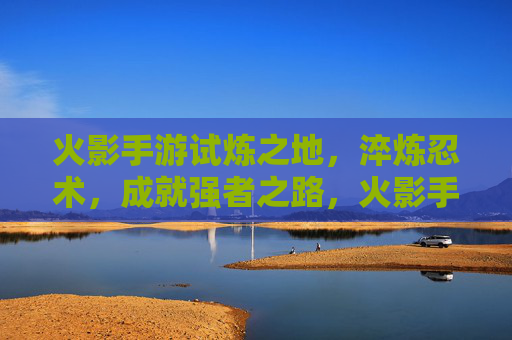 火影手游试炼之地,淬炼忍术,成就强者之路,火影手游试炼之地,淬炼忍术,成就强者之路
