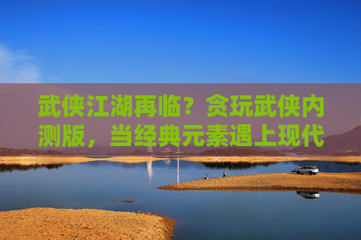 武侠江湖再临？贪玩武侠内测版，当经典元素遇上现代玩法，江湖新篇章如何展开？武侠江湖再临？贪玩武侠内测版，当经典元素遇上现代玩法，江湖新篇章如何展开？