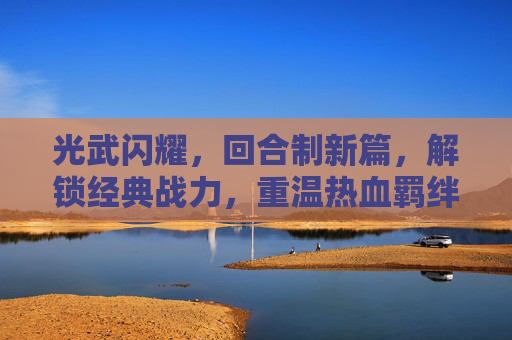 光武闪耀,回合制新篇,解锁经典战力,重温热血羁绊——带光武的回合制手游深度解析
