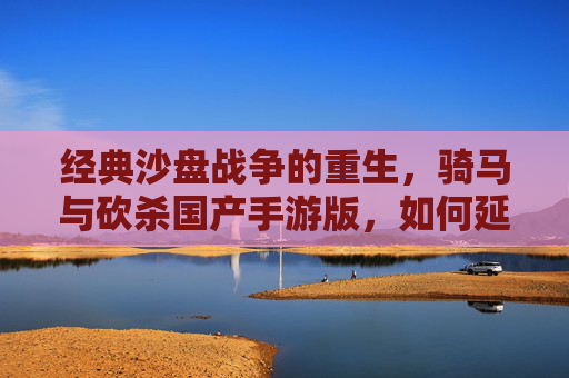 经典沙盘战争的重生，骑马与砍杀国产手游版，如何延续经典并适配现代玩家？骑马与砍杀国产手游，经典沙盘战争的重生，如何延续经典并适配现代玩家？