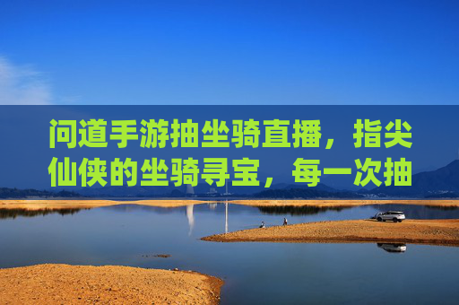问道手游抽坐骑直播，指尖仙侠的坐骑寻宝，每一次抽取都是对仙侠梦的奔赴，问道手游抽坐骑直播，指尖仙侠坐骑寻宝，每一次抽取都是对仙侠梦的奔赴