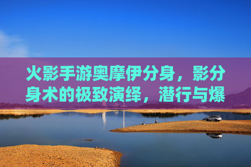 火影手游奥摩伊分身，影分身术的极致演绎，潜行与爆发的完美融合，火影手游奥摩伊分身，影分身术的极致演绎，潜行与爆发的完美融合