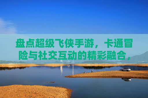 盘点超级飞侠手游，卡通冒险与社交互动的精彩融合，盘点超级飞侠手游，卡通冒险与社交互动的精彩融合