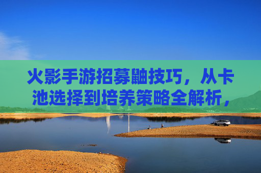 火影手游招募鼬技巧，从卡池选择到培养策略全解析，火影手游鼬招募技巧，卡池选择与培养策略全解析
