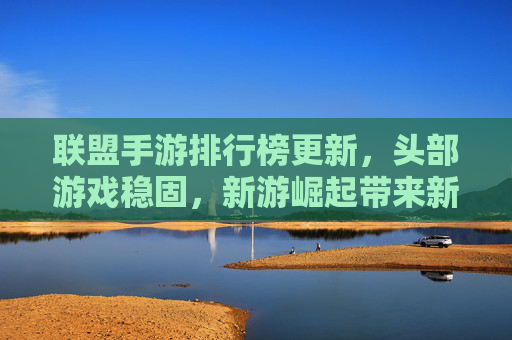 联盟手游排行榜更新，头部游戏稳固，新游崛起带来新活力，联盟手游排行榜更新，头部游戏稳固，新游崛起注入新活力