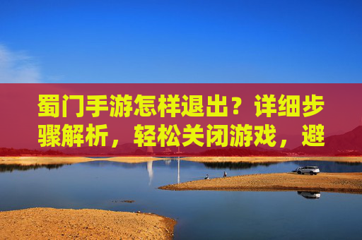 蜀门手游怎样退出？详细步骤解析，轻松关闭游戏，避免卡顿与资源占用，蜀门手游怎样退出？详细步骤解析，轻松关闭游戏，避免卡顿与资源占用