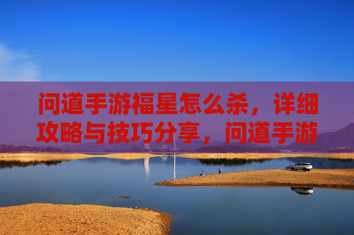 问道手游福星怎么杀，详细攻略与技巧分享，问道手游福星怎么杀，详细攻略与技巧分享
