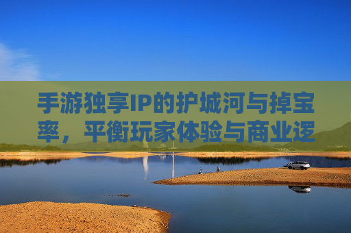 手游独享IP的护城河与掉宝率,平衡玩家体验与商业逻辑的博弈,手游独享IP的护城河与掉宝率,玩家体验与商业逻辑的平衡博弈
