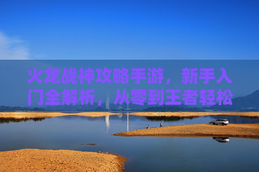 火龙战神攻略手游，新手入门全解析，从零到王者轻松上手，火龙战神攻略手游，新手入门全解析，从零到王者轻松上手