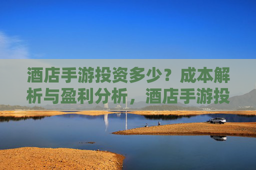 酒店手游投资多少？成本解析与盈利分析，酒店手游投资多少？成本解析与盈利分析